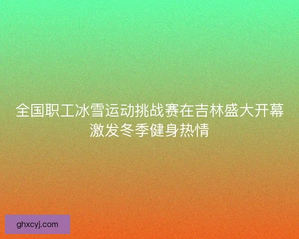 全国职工冰雪运动挑战赛在吉林盛大开幕激发冬季健身热情 全国职工冰雪运动挑战赛在吉林盛大开幕激发冬季健身热情