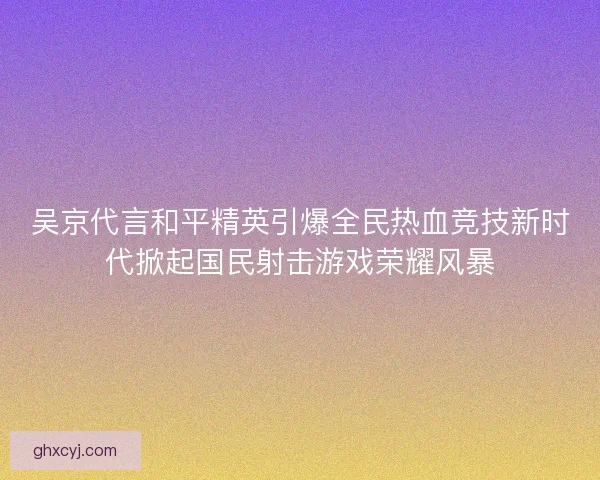 吴京代言和平精英引爆全民热血竞技新时代掀起国民射击游戏荣耀风暴
