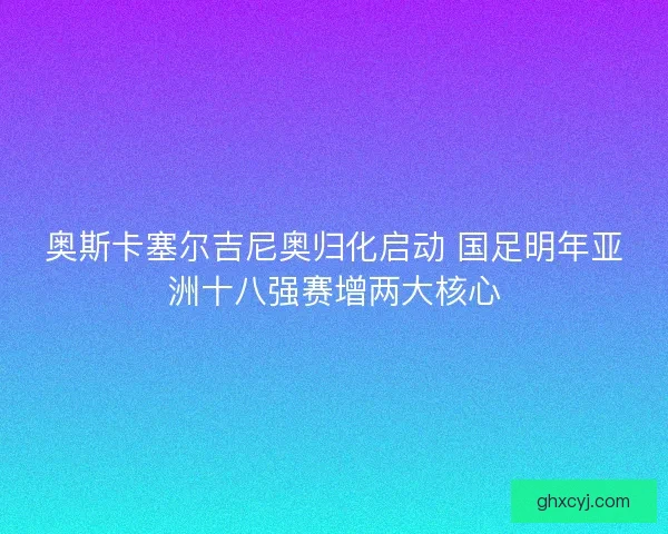 奥斯卡塞尔吉尼奥归化启动 国足明年亚洲十八强赛增两大核心
