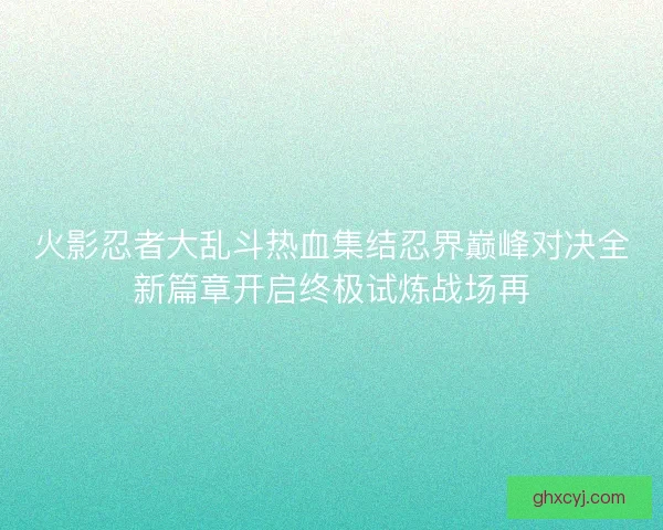 火影忍者大乱斗热血集结忍界巅峰对决全新篇章开启终极试炼战场再