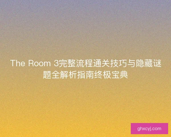 The Room 3完整流程通关技巧与隐藏谜题全解析指南终极宝典 The Room 3完整流程通关技巧与隐藏谜题全解析指南终极宝典
