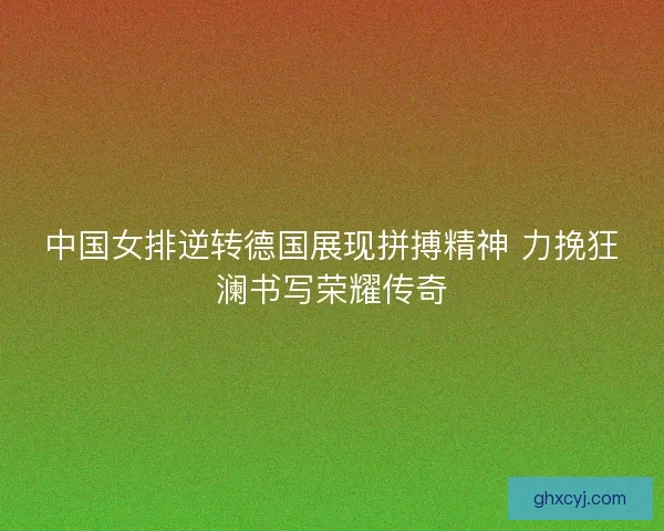 中国女排逆转德国展现拼搏精神 力挽狂澜书写荣耀传奇 中国女排逆转德国展现拼搏精神 力挽狂澜书写荣耀传奇