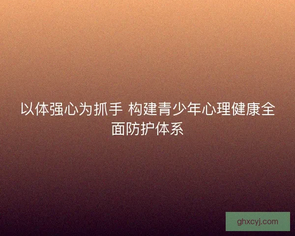 以体强心为抓手 构建青少年心理健康全面防护体系
