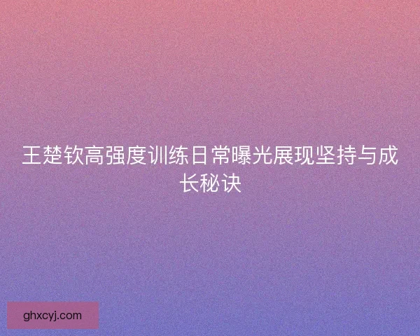 王楚钦高强度训练日常曝光展现坚持与成长秘诀 王楚钦高强度训练日常曝光展现坚持与成长秘诀