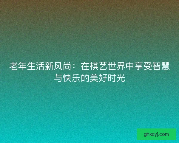 老年生活新风尚:在棋艺世界中享受智慧与快乐的美好时光 老年生活新风尚:在棋艺世界中享受智慧与快乐的美好时光