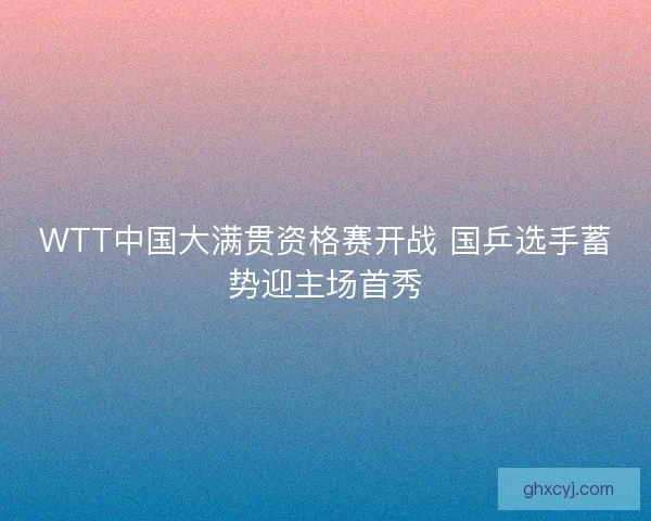WTT中国大满贯资格赛开战 国乒选手蓄势迎主场首秀 WTT中国大满贯资格赛开战 国乒选手蓄势迎主场首秀