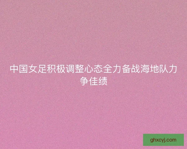 中国女足积极调整心态全力备战海地队力争佳绩