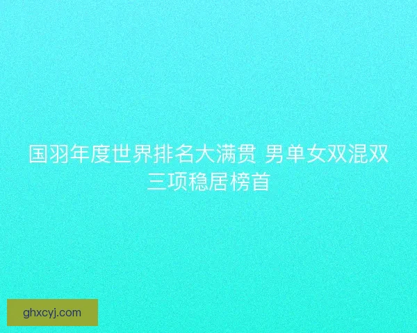 国羽年度世界排名大满贯 男单女双混双三项稳居榜首 国羽年度世界排名大满贯 男单女双混双三项稳居榜首