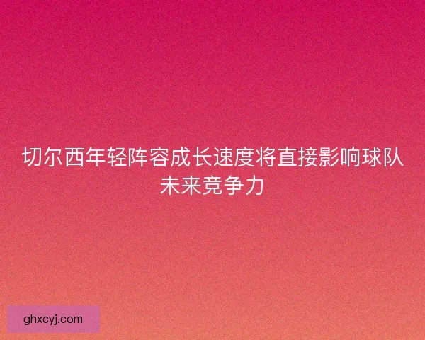 切尔西年轻阵容成长速度将直接影响球队未来竞争力 切尔西年轻阵容成长速度将直接影响球队未来竞争力