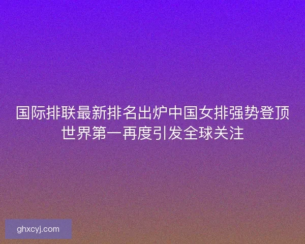 国际排联最新排名出炉中国女排强势登顶世界第一再度引发全球关注 国际排联最新排名出炉中国女排强势登顶世界第一再度引发全球关注