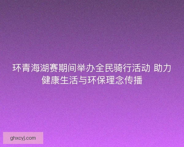 环青海湖赛期间举办全民骑行活动 助力健康生活与环保理念传播 环青海湖赛期间举办全民骑行活动 助力健康生活与环保理念传播