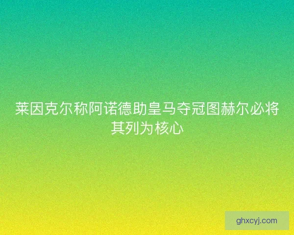 莱因克尔称阿诺德助皇马夺冠图赫尔必将其列为核心 莱因克尔称阿诺德助皇马夺冠图赫尔必将其列为核心