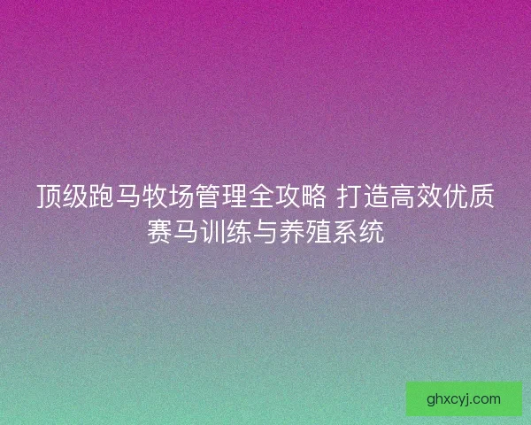 顶级跑马牧场管理全攻略 打造高效优质赛马训练与养殖系统