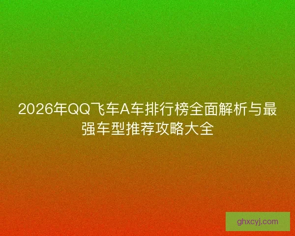 2026年QQ飞车A车排行榜全面解析与最强车型推荐攻略大全
