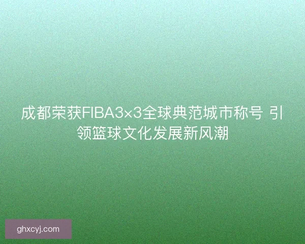 成都荣获FIBA3×3全球典范城市称号 引领篮球文化发展新风潮