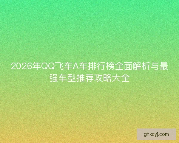 2026年QQ飞车A车排行榜全面解析与最强车型推荐攻略大全 2026年QQ飞车A车排行榜全面解析与最强车型推荐攻略大全