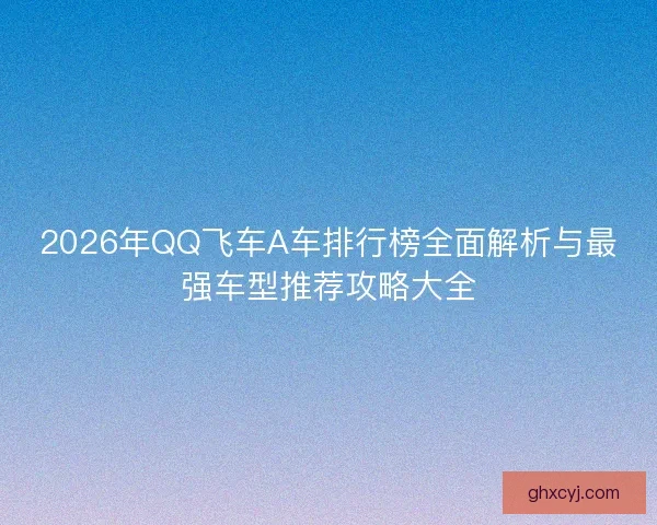 2026年QQ飞车A车排行榜全面解析与最强车型推荐攻略大全 2026年QQ飞车A车排行榜全面解析与最强车型推荐攻略大全