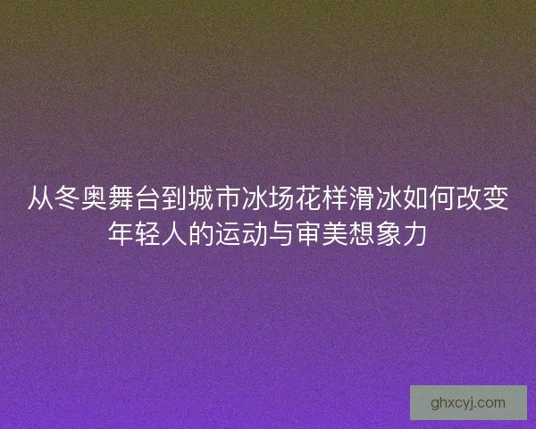 从冬奥舞台到城市冰场花样滑冰如何改变年轻人的运动与审美想象力
