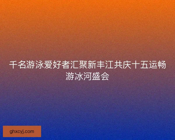 千名游泳爱好者汇聚新丰江共庆十五运畅游冰河盛会