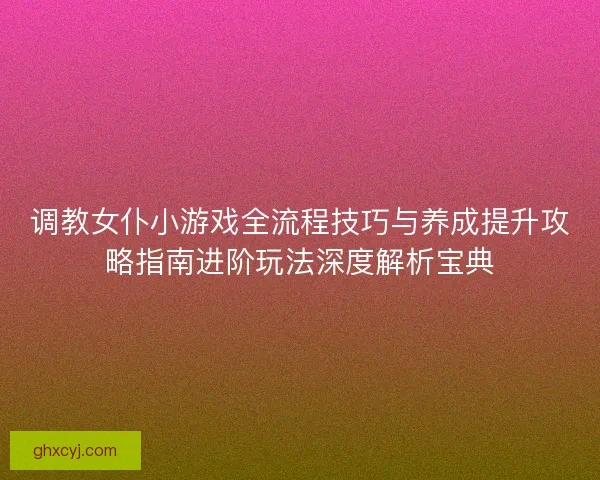 调教女仆小游戏全流程技巧与养成提升攻略指南进阶玩法深度解析宝典