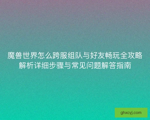 魔兽世界怎么跨服组队与好友畅玩全攻略解析详细步骤与常见问题解答指南