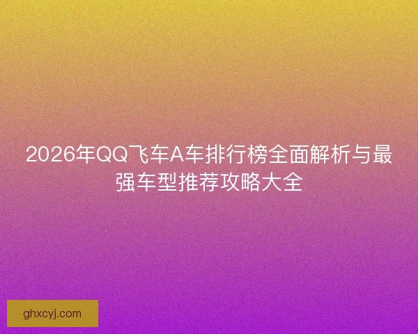2026年QQ飞车A车排行榜全面解析与最强车型推荐攻略大全