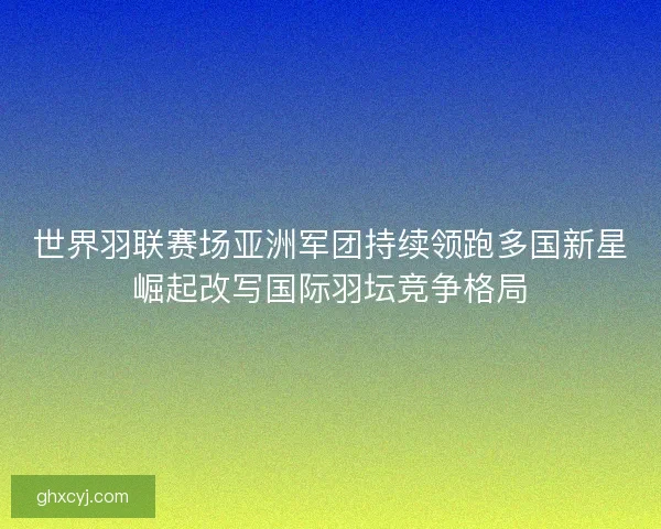 世界羽联赛场亚洲军团持续领跑多国新星崛起改写国际羽坛竞争格局