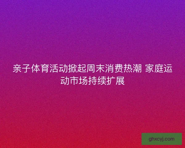 亲子体育活动掀起周末消费热潮 家庭运动市场持续扩展
