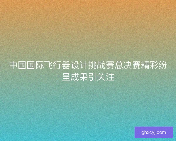 中国国际飞行器设计挑战赛总决赛精彩纷呈成果引关注 中国国际飞行器设计挑战赛总决赛精彩纷呈成果引关注