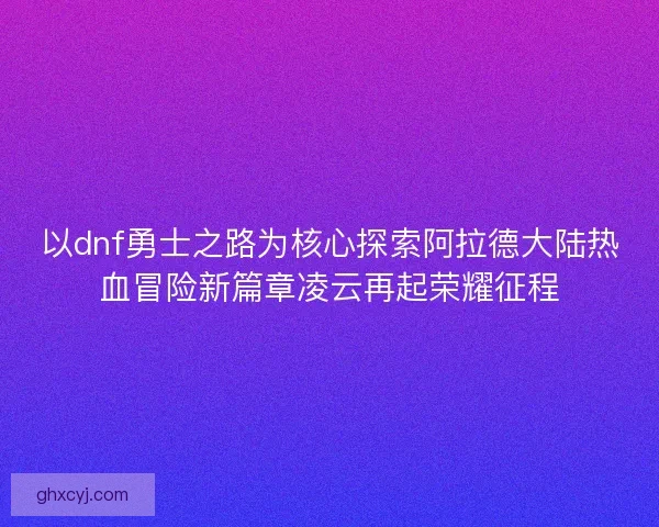 以dnf勇士之路为核心探索阿拉德大陆热血冒险新篇章凌云再起荣耀征程