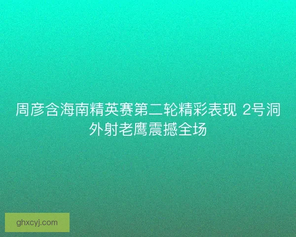周彦含海南精英赛第二轮精彩表现 2号洞外射老鹰震撼全场 周彦含海南精英赛第二轮精彩表现 2号洞外射老鹰震撼全场