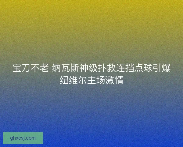 宝刀不老 纳瓦斯神级扑救连挡点球引爆纽维尔主场激情 宝刀不老 纳瓦斯神级扑救连挡点球引爆纽维尔主场激情