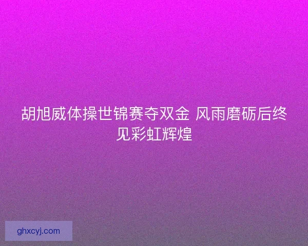 胡旭威体操世锦赛夺双金 风雨磨砺后终见彩虹辉煌 胡旭威体操世锦赛夺双金 风雨磨砺后终见彩虹辉煌