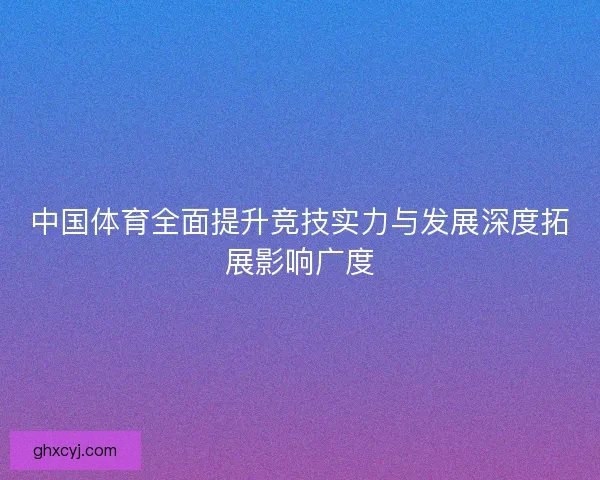 中国体育全面提升竞技实力与发展深度拓展影响广度 中国体育全面提升竞技实力与发展深度拓展影响广度
